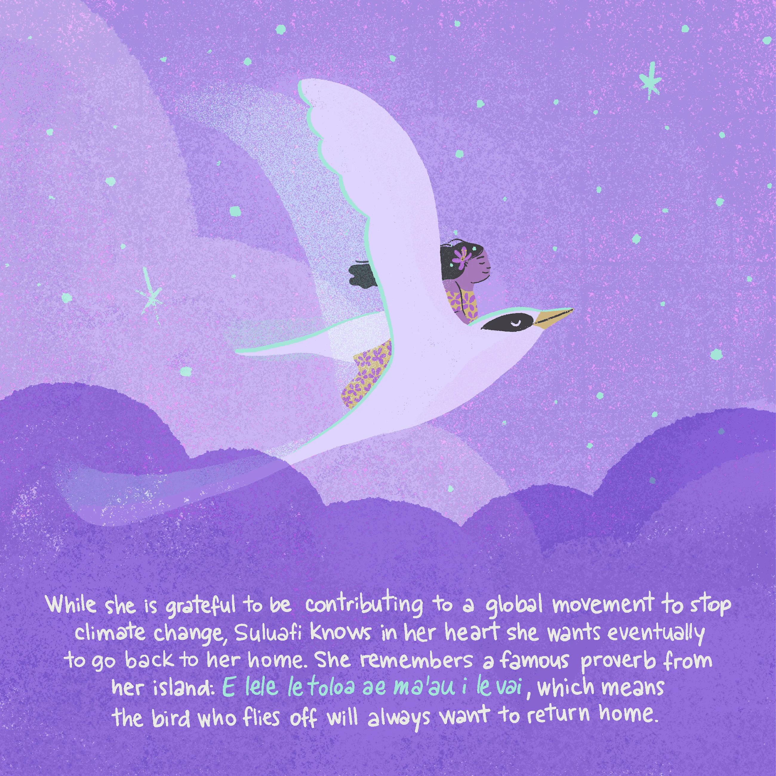 While she is grateful to be contributing to a global movement to stop climate change, Suluafi knows in her heart she wants eventually to go back to her home. She remembers a famous proverb from her island: ​​E lele le toloa ae ma'au i le vai, which means the bird who flies off will always want to return home.