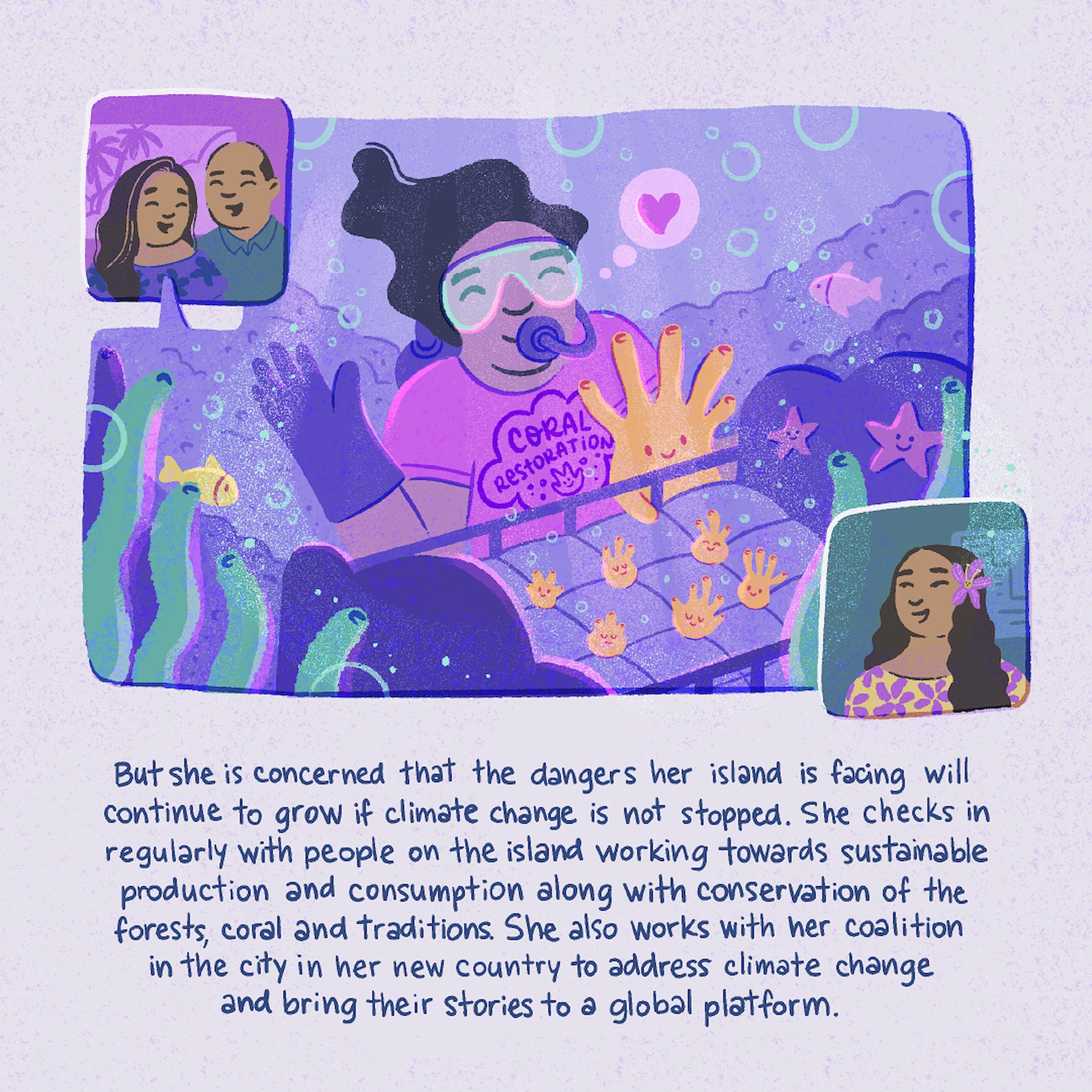 But she is concerned that the dangers her island is facing will continue to grow if climate change is not stopped. She checks in regularly with people on the island working towards sustainable production and consumption along with conservation of the forests, coral and traditions. She also works with her coalition in the city in her new country to address climate change and bring their stories to a global platform.